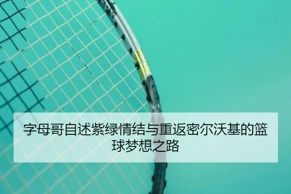字母哥自述紫绿情结与重返密尔沃基的篮球梦想之路